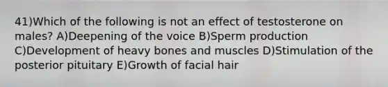 41)Which of the following is not an effect of testosterone on males? A)Deepening of the voice B)Sperm production C)Development of heavy bones and muscles D)Stimulation of the posterior pituitary E)Growth of facial hair