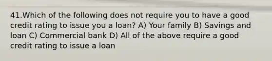 41.Which of the following does not require you to have a good credit rating to issue you a loan? A) Your family B) Savings and loan C) Commercial bank D) All of the above require a good credit rating to issue a loan