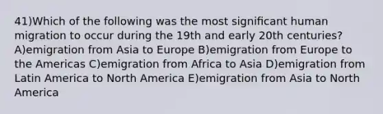 41)Which of the following was the most signiﬁcant human migration to occur during the 19th and early 20th centuries? A)emigration from Asia to Europe B)emigration from Europe to the Americas C)emigration from Africa to Asia D)emigration from Latin America to North America E)emigration from Asia to North America