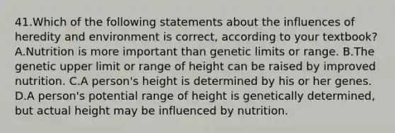 41.Which of the following statements about the influences of heredity and environment is correct, according to your textbook? A.Nutrition is more important than genetic limits or range. B.The genetic upper limit or range of height can be raised by improved nutrition. C.A person's height is determined by his or her genes. D.A person's potential range of height is genetically determined, but actual height may be influenced by nutrition.