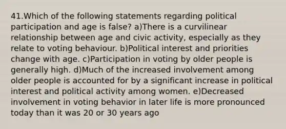 41.Which of the following statements regarding political participation and age is false? a)There is a curvilinear relationship between age and civic activity, especially as they relate to voting behaviour. b)Political interest and priorities change with age. c)Participation in voting by older people is generally high. d)Much of the increased involvement among older people is accounted for by a significant increase in political interest and political activity among women. e)Decreased involvement in voting behavior in later life is more pronounced today than it was 20 or 30 years ago