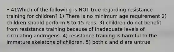 • 41Which of the following is NOT true regarding resistance training for children? 1) There is no minimum age requirement 2) children should perform 8 to 15 reps. 3) children do not benefit from resistance training because of inadequate levels of circulating androgens. 4) resistance training is harmful to the immature skeletons of children. 5) both c and d are untrue