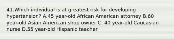 41.Which individual is at greatest risk for developing hypertension? A.45 year-old African American attorney B.60 year-old Asian American shop owner C. 40 year-old Caucasian nurse D.55 year-old Hispanic teacher