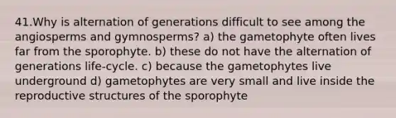 41.Why is alternation of generations difficult to see among the angiosperms and gymnosperms? a) the gametophyte often lives far from the sporophyte. b) these do not have the alternation of generations life-cycle. c) because the gametophytes live underground d) gametophytes are very small and live inside the reproductive structures of the sporophyte