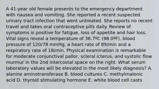 A 41-year old female presents to the emergency department with nausea and vomiting. She reported a recent suspected urinary tract infection that went untreated. She reports no recent travel and takes oral contraceptive pills daily. Review of symptoms is positive for fatigue, loss of appetite and hair loss. Vital signs reveal a temperature of 36.7ºC (98.0ºF), blood pressure of 120/78 mmHg, a heart rate of 89/min and a respiratory rate of 18/min. Physical examination is remarkable for moderate conjunctival pallor, scleral icterus, and systolic flow murmur in the 2nd intercostal space on the right. What serum laboratory values will be elevated in the most likely diagnosis? A. alanine aminotransferase B. blood cultures C. methylmalonic acid D. thyroid stimulating hormone E. white blood cell casts