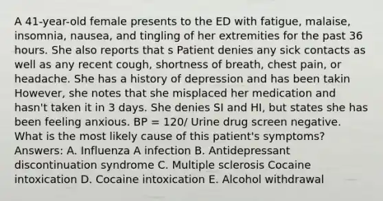 A 41-year-old female presents to the ED with fatigue, malaise, insomnia, nausea, and tingling of her extremities for the past 36 hours. She also reports that s Patient denies any sick contacts as well as any recent cough, shortness of breath, chest pain, or headache. She has a history of depression and has been takin However, she notes that she misplaced her medication and hasn't taken it in 3 days. She denies SI and HI, but states she has been feeling anxious. BP = 120/ Urine drug screen negative. What is the most likely cause of this patient's symptoms? Answers: A. Influenza A infection B. Antidepressant discontinuation syndrome C. Multiple sclerosis Cocaine intoxication D. Cocaine intoxication E. Alcohol withdrawal