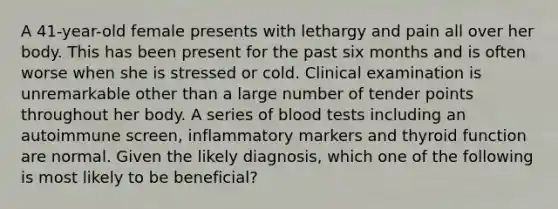 A 41-year-old female presents with lethargy and pain all over her body. This has been present for the past six months and is often worse when she is stressed or cold. Clinical examination is unremarkable other than a large number of tender points throughout her body. A series of blood tests including an autoimmune screen, inflammatory markers and thyroid function are normal. Given the likely diagnosis, which one of the following is most likely to be beneficial?