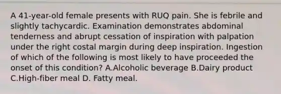 A 41-year-old female presents with RUQ pain. She is febrile and slightly tachycardic. Examination demonstrates abdominal tenderness and abrupt cessation of inspiration with palpation under the right costal margin during deep inspiration. Ingestion of which of the following is most likely to have proceeded the onset of this condition? A.Alcoholic beverage B.Dairy product C.High-fiber meal D. Fatty meal.