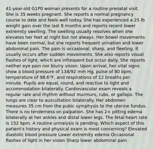 41-year-old G1P0 woman presents for a routine prenatal visit. She is 35 weeks pregnant. She reports a normal pregnancy course to date and feels well today. She has experienced a 25 lb weight gain over the last 8 months and reports recent lower extremity swelling. The swelling usually resolves when she elevates her feet at night but not always. Her bowel movements have been normal, but she reports frequent urination and lower abdominal pain. The pain is occasional, sharp, and fleeting. It usually occurs after sudden movements. She also reports visual flashes of light, which are infrequent but occur daily. She reports neither eye pain nor blurry vision. Upon arrival, her vital signs show a blood pressure of 134/92 mm Hg, pulse of 80 bpm, temperature of 98.6°F, and respirations of 12 breaths per minute. Pupils are equal, round, and reactive to light and accommodation bilaterally. Cardiovascular exam reveals a regular rate and rhythm without murmurs, rubs, or gallops. The lungs are clear to auscultation bilaterally. Her abdomen measures 35 cm from the pubic symphysis to the uterine fundus. There is no tenderness on palpation. She has 2+ pitting edema bilaterally at her ankles and distal lower legs. The fetal heart rate is 152 bpm. A routine urinalysis is pending. Which aspect of this patient's history and physical exam is most concerning? Elevated diastolic blood pressure Lower extremity edema Occasional flashes of light in her vision Sharp lower abdominal pain