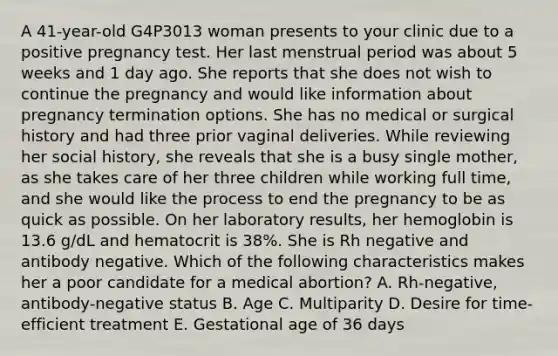 A 41-year-old G4P3013 woman presents to your clinic due to a positive pregnancy test. Her last menstrual period was about 5 weeks and 1 day ago. She reports that she does not wish to continue the pregnancy and would like information about pregnancy termination options. She has no medical or surgical history and had three prior vaginal deliveries. While reviewing her social history, she reveals that she is a busy single mother, as she takes care of her three children while working full time, and she would like the process to end the pregnancy to be as quick as possible. On her laboratory results, her hemoglobin is 13.6 g/dL and hematocrit is 38%. She is Rh negative and antibody negative. Which of the following characteristics makes her a poor candidate for a medical abortion? A. Rh-negative, antibody-negative status B. Age C. Multiparity D. Desire for time-efficient treatment E. Gestational age of 36 days