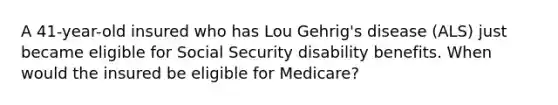 A 41-year-old insured who has Lou Gehrig's disease (ALS) just became eligible for Social Security disability benefits. When would the insured be eligible for Medicare?