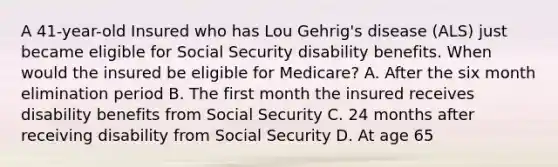 A 41-year-old Insured who has Lou Gehrig's disease (ALS) just became eligible for Social Security disability benefits. When would the insured be eligible for Medicare? A. After the six month elimination period B. The first month the insured receives disability benefits from Social Security C. 24 months after receiving disability from Social Security D. At age 65