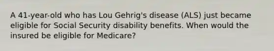 A 41-year-old who has Lou Gehrig's disease (ALS) just became eligible for Social Security disability benefits. When would the insured be eligible for Medicare?