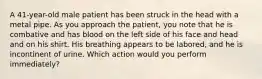 A​ 41-year-old male patient has been struck in the head with a metal pipe. As you approach the​ patient, you note that he is combative and has blood on the left side of his face and head and on his shirt. His breathing appears to be​ labored, and he is incontinent of urine. Which action would you perform​ immediately?