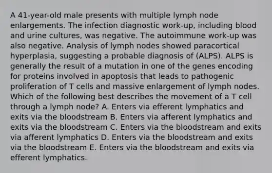 A 41-year-old male presents with multiple lymph node enlargements. The infection diagnostic work-up, including blood and urine cultures, was negative. The autoimmune work-up was also negative. Analysis of lymph nodes showed paracortical hyperplasia, suggesting a probable diagnosis of (ALPS). ALPS is generally the result of a mutation in one of the genes encoding for proteins involved in apoptosis that leads to pathogenic proliferation of T cells and massive enlargement of lymph nodes. Which of the following best describes the movement of a T cell through a lymph node? A. Enters via efferent lymphatics and exits via the bloodstream B. Enters via afferent lymphatics and exits via the bloodstream C. Enters via the bloodstream and exits via afferent lymphatics D. Enters via the bloodstream and exits via the bloodstream E. Enters via the bloodstream and exits via efferent lymphatics.