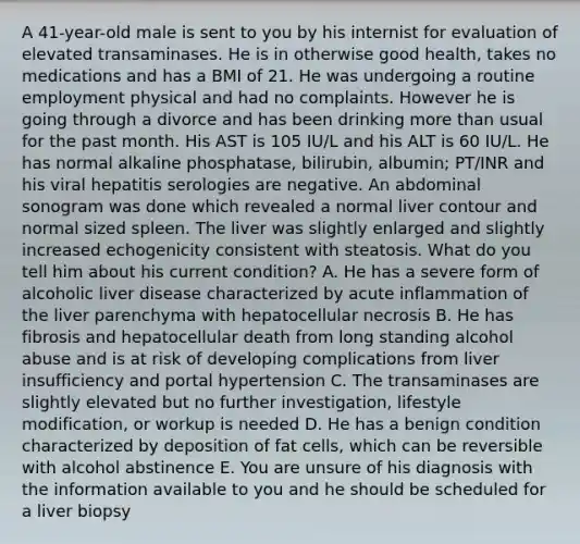 A 41-year-old male is sent to you by his internist for evaluation of elevated transaminases. He is in otherwise good health, takes no medications and has a BMI of 21. He was undergoing a routine employment physical and had no complaints. However he is going through a divorce and has been drinking more than usual for the past month. His AST is 105 IU/L and his ALT is 60 IU/L. He has normal alkaline phosphatase, bilirubin, albumin; PT/INR and his viral hepatitis serologies are negative. An abdominal sonogram was done which revealed a normal liver contour and normal sized spleen. The liver was slightly enlarged and slightly increased echogenicity consistent with steatosis. What do you tell him about his current condition? A. He has a severe form of alcoholic liver disease characterized by acute inflammation of the liver parenchyma with hepatocellular necrosis B. He has fibrosis and hepatocellular death from long standing alcohol abuse and is at risk of developing complications from liver insufficiency and portal hypertension C. The transaminases are slightly elevated but no further investigation, lifestyle modification, or workup is needed D. He has a benign condition characterized by deposition of fat cells, which can be reversible with alcohol abstinence E. You are unsure of his diagnosis with the information available to you and he should be scheduled for a liver biopsy