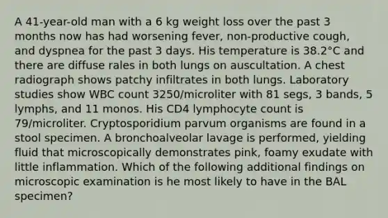 A 41-year-old man with a 6 kg weight loss over the past 3 months now has had worsening fever, non-productive cough, and dyspnea for the past 3 days. His temperature is 38.2°C and there are diffuse rales in both lungs on auscultation. A chest radiograph shows patchy infiltrates in both lungs. Laboratory studies show WBC count 3250/microliter with 81 segs, 3 bands, 5 lymphs, and 11 monos. His CD4 lymphocyte count is 79/microliter. Cryptosporidium parvum organisms are found in a stool specimen. A bronchoalveolar lavage is performed, yielding fluid that microscopically demonstrates pink, foamy exudate with little inflammation. Which of the following additional findings on microscopic examination is he most likely to have in the BAL specimen?