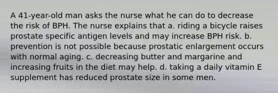 A 41-year-old man asks the nurse what he can do to decrease the risk of BPH. The nurse explains that a. riding a bicycle raises prostate specific antigen levels and may increase BPH risk. b. prevention is not possible because prostatic enlargement occurs with normal aging. c. decreasing butter and margarine and increasing fruits in the diet may help. d. taking a daily vitamin E supplement has reduced prostate size in some men.