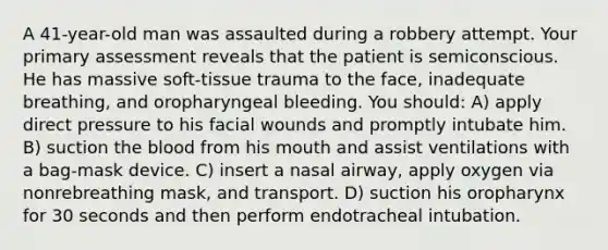 A 41-year-old man was assaulted during a robbery attempt. Your primary assessment reveals that the patient is semiconscious. He has massive soft-tissue trauma to the face, inadequate breathing, and oropharyngeal bleeding. You should: A) apply direct pressure to his facial wounds and promptly intubate him. B) suction the blood from his mouth and assist ventilations with a bag-mask device. C) insert a nasal airway, apply oxygen via nonrebreathing mask, and transport. D) suction his oropharynx for 30 seconds and then perform endotracheal intubation.