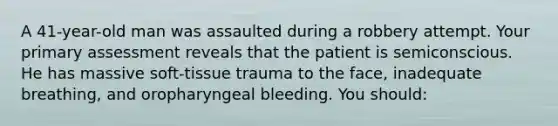 A 41-year-old man was assaulted during a robbery attempt. Your primary assessment reveals that the patient is semiconscious. He has massive soft-tissue trauma to the face, inadequate breathing, and oropharyngeal bleeding. You should: