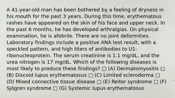 A 41-year-old man has been bothered by a feeling of dryness in his mouth for the past 3 years. During this time, erythematous rashes have appeared on the skin of his face and upper neck. In the past 6 months, he has developed arthralgias. On physical examination, he is afebrile. There are no joint deformities. Laboratory findings include a positive ANA test result, with a speckled pattern, and high titers of antibodies to U1-ribonucleoprotein. The serum creatinine is 1.1 mg/dL, and the urea nitrogen is 17 mg/dL. Which of the following diseases is most likely to produce these findings? □ (A) Dermatomyositis □ (B) Discoid lupus erythematosus □ (C) Limited scleroderma □ (D) Mixed <a href='https://www.questionai.com/knowledge/kYDr0DHyc8-connective-tissue' class='anchor-knowledge'>connective tissue</a> disease □ (E) Reiter syndrome □ (F) Sjögren syndrome □ (G) Systemic lupus erythematosus