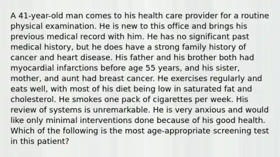 A 41-year-old man comes to his health care provider for a routine physical examination. He is new to this office and brings his previous medical record with him. He has no significant past medical history, but he does have a strong family history of cancer and heart disease. His father and his brother both had myocardial infarctions before age 55 years, and his sister, mother, and aunt had breast cancer. He exercises regularly and eats well, with most of his diet being low in saturated fat and cholesterol. He smokes one pack of cigarettes per week. His review of systems is unremarkable. He is very anxious and would like only minimal interventions done because of his good health. Which of the following is the most age-appropriate screening test in this patient?