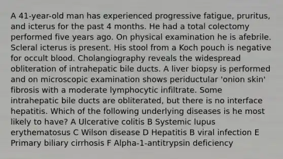 A 41-year-old man has experienced progressive fatigue, pruritus, and icterus for the past 4 months. He had a total colectomy performed five years ago. On physical examination he is afebrile. Scleral icterus is present. His stool from a Koch pouch is negative for occult blood. Cholangiography reveals the widespread obliteration of intrahepatic bile ducts. A liver biopsy is performed and on microscopic examination shows periductular 'onion skin' fibrosis with a moderate lymphocytic infiltrate. Some intrahepatic bile ducts are obliterated, but there is no interface hepatitis. Which of the following underlying diseases is he most likely to have? A Ulcerative colitis B Systemic lupus erythematosus C Wilson disease D Hepatitis B viral infection E Primary biliary cirrhosis F Alpha-1-antitrypsin deficiency