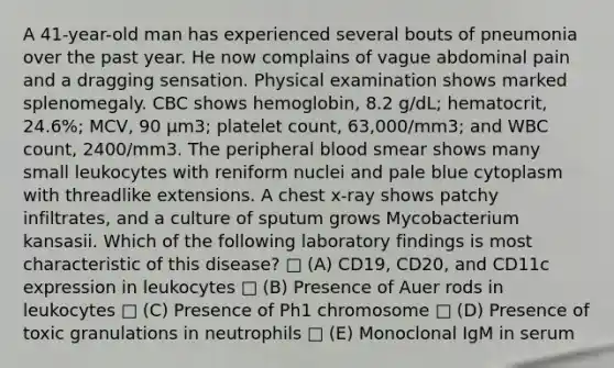 A 41-year-old man has experienced several bouts of pneumonia over the past year. He now complains of vague abdominal pain and a dragging sensation. Physical examination shows marked splenomegaly. CBC shows hemoglobin, 8.2 g/dL; hematocrit, 24.6%; MCV, 90 µm3; platelet count, 63,000/mm3; and WBC count, 2400/mm3. The peripheral blood smear shows many small leukocytes with reniform nuclei and pale blue cytoplasm with threadlike extensions. A chest x-ray shows patchy infiltrates, and a culture of sputum grows Mycobacterium kansasii. Which of the following laboratory findings is most characteristic of this disease? □ (A) CD19, CD20, and CD11c expression in leukocytes □ (B) Presence of Auer rods in leukocytes □ (C) Presence of Ph1 chromosome □ (D) Presence of toxic granulations in neutrophils □ (E) Monoclonal IgM in serum