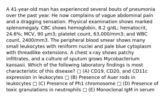 A 41-year-old man has experienced several bouts of pneumonia over the past year. He now complains of vague abdominal pain and a dragging sensation. Physical examination shows marked splenomegaly. CBC shows hemoglobin, 8.2 g/dL; hematocrit, 24.6%; MCV, 90 μm3; platelet count, 63,000/mm3; and WBC count, 2400/mm3. The peripheral blood smear shows many small leukocytes with reniform nuclei and pale blue cytoplasm with threadlike extensions. A chest x-ray shows patchy infiltrates, and a culture of sputum grows Mycobacterium kansasii. Which of the following laboratory findings is most characteristic of this disease? □ (A) CD19, CD20, and CD11c expression in leukocytes □ (B) Presence of Auer rods in leukocytes □ (C) Presence of Ph1 chromosome □ (D) Presence of toxic granulations in neutrophils □ (E) Monoclonal IgM in serum