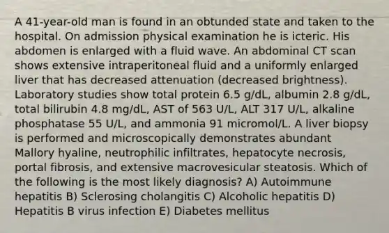 A 41-year-old man is found in an obtunded state and taken to the hospital. On admission physical examination he is icteric. His abdomen is enlarged with a fluid wave. An abdominal CT scan shows extensive intraperitoneal fluid and a uniformly enlarged liver that has decreased attenuation (decreased brightness). Laboratory studies show total protein 6.5 g/dL, albumin 2.8 g/dL, total bilirubin 4.8 mg/dL, AST of 563 U/L, ALT 317 U/L, alkaline phosphatase 55 U/L, and ammonia 91 micromol/L. A liver biopsy is performed and microscopically demonstrates abundant Mallory hyaline, neutrophilic infiltrates, hepatocyte necrosis, portal fibrosis, and extensive macrovesicular steatosis. Which of the following is the most likely diagnosis? A) Autoimmune hepatitis B) Sclerosing cholangitis C) Alcoholic hepatitis D) Hepatitis B virus infection E) Diabetes mellitus