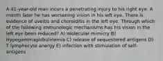 A 41-year-old man incurs a penetrating injury to his right eye. A month later he has worsening vision in his left eye. There is evidence of uveitis and choroiditis in the left eye. Through which of the following immunologic mechanisms has his vision in the left eye been reduced? A) molecular mimicry B) Hypogammaglobulinemia C) release of sequestered antigens D) T lymphocyte anergy E) infection with stimulation of self-antigens