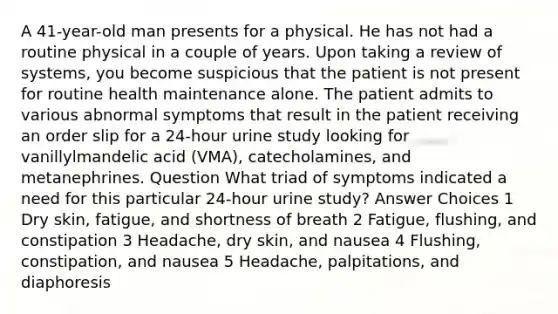 A 41-year-old man presents for a physical. He has not had a routine physical in a couple of years. Upon taking a review of systems, you become suspicious that the patient is not present for routine health maintenance alone. The patient admits to various abnormal symptoms that result in the patient receiving an order slip for a 24-hour urine study looking for vanillylmandelic acid (VMA), catecholamines, and metanephrines. Question What triad of symptoms indicated a need for this particular 24-hour urine study? Answer Choices 1 Dry skin, fatigue, and shortness of breath 2 Fatigue, flushing, and constipation 3 Headache, dry skin, and nausea 4 Flushing, constipation, and nausea 5 Headache, palpitations, and diaphoresis