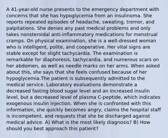 A 41-year-old nurse presents to the emergency department with concerns that she has hypoglycemia from an insulinoma. She reports repeated episodes of headache, sweating, tremor, and palpitations. She denies any past medical problems and only takes nonsteroidal anti-inflammatory medications for menstrual cramps. On physical examination, she is a well-dressed woman who is intelligent, polite, and cooperative. Her vital signs are stable except for slight tachycardia. The examination is remarkable for diaphoresis, tachycardia, and numerous scars on her abdomen, as well as needle marks on her arms. When asked about this, she says that she feels confused because of her hypoglycemia.The patient is subsequently admitted to the medical service. Laboratory evaluations demonstrate a decreased fasting blood sugar level and an increased insulin level, but a decreased level of plasma C-peptide, which indicates exogenous insulin injection. When she is confronted with this information, she quickly becomes angry, claims the hospital staff is incompetent, and requests that she be discharged against medical advice. A) What is the most likely diagnosis? B) How should you best approach this patient?