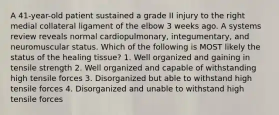 A 41-year-old patient sustained a grade II injury to the right medial collateral ligament of the elbow 3 weeks ago. A systems review reveals normal cardiopulmonary, integumentary, and neuromuscular status. Which of the following is MOST likely the status of the healing tissue? 1. Well organized and gaining in tensile strength 2. Well organized and capable of withstanding high tensile forces 3. Disorganized but able to withstand high tensile forces 4. Disorganized and unable to withstand high tensile forces