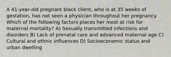 A 41-year-old pregnant black client, who is at 35 weeks of gestation, has not seen a physician throughout her pregnancy. Which of the following factors places her most at risk for maternal mortality? A) Sexually transmitted infections and disorders B) Lack of <a href='https://www.questionai.com/knowledge/k4ilvqalFS-prenatal-care' class='anchor-knowledge'>prenatal care</a> and advanced maternal age C) Cultural and ethnic influences D) Socioeconomic status and urban dwelling