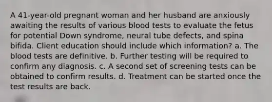 A 41-year-old pregnant woman and her husband are anxiously awaiting the results of various blood tests to evaluate the fetus for potential Down syndrome, neural tube defects, and spina bifida. Client education should include which information? a. The blood tests are definitive. b. Further testing will be required to confirm any diagnosis. c. A second set of screening tests can be obtained to confirm results. d. Treatment can be started once the test results are back.