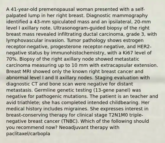 A 41-year-old premenopausal woman presented with a self-palpated lump in her right breast. Diagnostic mammography identified a 43-mm spiculated mass and an ipsilateral, 20-mm level I axillary note. Ultrasonogram-guided biopsy of the right breast mass revealed infiltrating ductal carcinoma, grade 3, with lymphovascular invasion. Tumor pathology shows estrogen receptor-negative, progesterone receptor-negative, and HER2-negative status by immunohistochemistry, with a Ki67 level of 70%. Biopsy of the right axillary node showed metastatic carcinoma measuring up to 10 mm with extracapsular extension. Breast MRI showed only the known right breast cancer and abnormal level I and II axillary nodes. Staging evaluation with diagnostic CT and bone scan were negative for distant metastasis. Germline genetic testing (13-gene panel) was negative for pathogenic mutations. The patient is an teacher and avid triathlete; she has completed intended childbearing. Her medical history includes migraines. She expresses interest in breast-conserving therapy for clinical stage T2N1M0 triple-negative breast cancer (TNBC). Which of the following should you recommend now? Neoadjuvant therapy with paclitaxel/carbopla