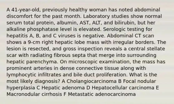 A 41-year-old, previously healthy woman has noted abdominal discomfort for the past month. Laboratory studies show normal serum total protein, albumin, AST, ALT, and bilirubin, but her alkaline phosphatase level is elevated. Serologic testing for hepatitis A, B, and C viruses is negative. Abdominal CT scan shows a 9-cm right hepatic lobe mass with irregular borders. The lesion is resected, and gross inspection reveals a central stellate scar with radiating fibrous septa that merge into surrounding hepatic parenchyma. On microscopic examination, the mass has prominent arteries in dense connective tissue along with lymphocytic infiltrates and bile duct proliferation. What is the most likely diagnosis? A Cholangiocarcinoma B Focal nodular hyperplasia C Hepatic adenoma D Hepatocellular carcinoma E Macronodular cirrhosis F Metastatic adenocarcinoma