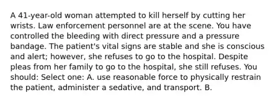 A 41-year-old woman attempted to kill herself by cutting her wrists. Law enforcement personnel are at the scene. You have controlled the bleeding with direct pressure and a pressure bandage. The patient's vital signs are stable and she is conscious and alert; however, she refuses to go to the hospital. Despite pleas from her family to go to the hospital, she still refuses. You should: Select one: A. use reasonable force to physically restrain the patient, administer a sedative, and transport. B.