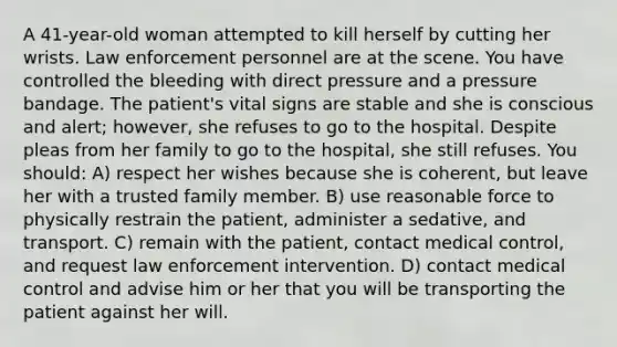 A 41-year-old woman attempted to kill herself by cutting her wrists. Law enforcement personnel are at the scene. You have controlled the bleeding with direct pressure and a pressure bandage. The patient's vital signs are stable and she is conscious and alert; however, she refuses to go to the hospital. Despite pleas from her family to go to the hospital, she still refuses. You should: A) respect her wishes because she is coherent, but leave her with a trusted family member. B) use reasonable force to physically restrain the patient, administer a sedative, and transport. C) remain with the patient, contact medical control, and request law enforcement intervention. D) contact medical control and advise him or her that you will be transporting the patient against her will.