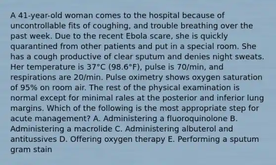 A 41-year-old woman comes to the hospital because of uncontrollable fits of coughing, and trouble breathing over the past week. Due to the recent Ebola scare, she is quickly quarantined from other patients and put in a special room. She has a cough productive of clear sputum and denies night sweats. Her temperature is 37°C (98.6°F), pulse is 70/min, and respirations are 20/min. Pulse oximetry shows oxygen saturation of 95% on room air. The rest of the physical examination is normal except for minimal rales at the posterior and inferior lung margins. Which of the following is the most appropriate step for acute management? A. Administering a fluoroquinolone B. Administering a macrolide C. Administering albuterol and antitussives D. Offering oxygen therapy E. Performing a sputum gram stain