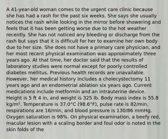 A 41-year-old woman comes to the urgent care clinic because she has had a rash for the past six weeks. She says she usually notices the rash while looking in the mirror before showering and feels that it has been getting worse due to the hot weather recently. She has not noticed any bleeding or discharge from the rash but says that it is difficult for her to examine her own body due to her size. She does not have a primary care physician, and her most recent physical examination was approximately three years ago. At that time, her doctor said that the results of laboratory studies were normal except for poorly controlled diabetes mellitus. Previous health records are unavailable. However, her medical history includes a cholecystectomy 11 years ago and an endometrial ablation six years ago. Current medications include metformin and an intrauterine device. Height is 5 ft 4 in, and weight is 325 lb. Body mass index is 55.8 kg/m². Temperature is 37.0°C (98.6°F), pulse rate is 82/min, respirations are 16/min, and blood pressure is 130/86 mmHg. Oxygen saturation is 98%. On physical examination, a beefy red, macular lesion with a scaling border and foul odor is noted in the skin folds of the