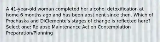 A 41-year-old woman completed her alcohol detoxification at home 6 months ago and has been abstinent since then. Which of Prochaska and DiClemente's stages of change is reflected here? Select one: Relapse Maintenance Action Contemplation Preparation/Planning