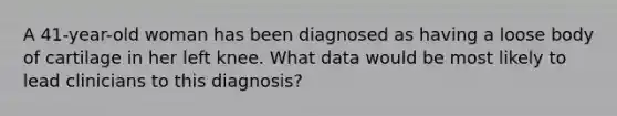 A 41-year-old woman has been diagnosed as having a loose body of cartilage in her left knee. What data would be most likely to lead clinicians to this diagnosis?