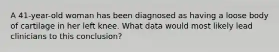 A 41-year-old woman has been diagnosed as having a loose body of cartilage in her left knee. What data would most likely lead clinicians to this conclusion?