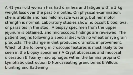 A 41-year-old woman has had diarrhea and fatigue with a 3-kg weight loss over the past 6 months. On physical examination, she is afebrile and has mild muscle wasting, but her motor strength is normal. Laboratory studies show no occult blood, ova, or parasites in the stool. A biopsy specimen from the upper jejunum is obtained, and microscopic findings are reviewed. The patient begins following a special diet with no wheat or rye grain products. The change in diet produces dramatic improvement. Which of the following microscopic features is most likely to be seen in the biopsy specimen? A Crypt abscesses and mucosal ulceration B Foamy macrophages within the lamina propria C Lymphatic obstruction D Noncaseating granulomas E Villous blunting and flattening