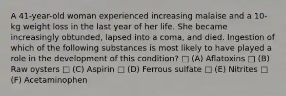 A 41-year-old woman experienced increasing malaise and a 10-kg weight loss in the last year of her life. She became increasingly obtunded, lapsed into a coma, and died. Ingestion of which of the following substances is most likely to have played a role in the development of this condition? □ (A) Aflatoxins □ (B) Raw oysters □ (C) Aspirin □ (D) Ferrous sulfate □ (E) Nitrites □ (F) Acetaminophen