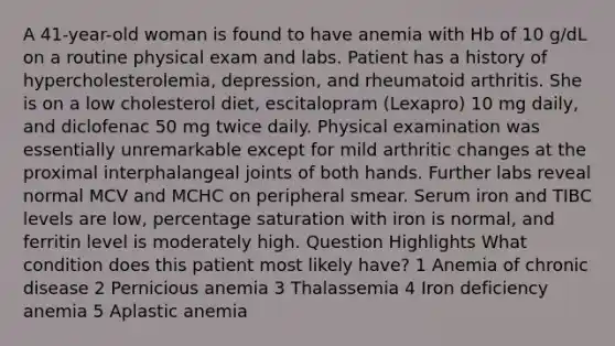 A 41-year-old woman is found to have anemia with Hb of 10 g/dL on a routine physical exam and labs. Patient has a history of hypercholesterolemia, depression, and rheumatoid arthritis. She is on a low cholesterol diet, escitalopram (Lexapro) 10 mg daily, and diclofenac 50 mg twice daily. Physical examination was essentially unremarkable except for mild arthritic changes at the proximal interphalangeal joints of both hands. Further labs reveal normal MCV and MCHC on peripheral smear. Serum iron and TIBC levels are low, percentage saturation with iron is normal, and ferritin level is moderately high. Question Highlights What condition does this patient most likely have? 1 Anemia of chronic disease 2 Pernicious anemia 3 Thalassemia 4 Iron deficiency anemia 5 Aplastic anemia