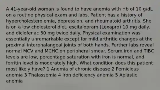 A 41-year-old woman is found to have anemia with Hb of 10 g/dL on a routine physical exam and labs. Patient has a history of hypercholesterolemia, depression, and rheumatoid arthritis. She is on a low cholesterol diet, escitalopram (Lexapro) 10 mg daily, and diclofenac 50 mg twice daily. Physical examination was essentially unremarkable except for mild arthritic changes at the proximal interphalangeal joints of both hands. Further labs reveal normal MCV and MCHC on peripheral smear. Serum iron and TIBC levels are low, percentage saturation with iron is normal, and ferritin level is moderately high. What condition does this patient most likely have? 1 Anemia of chronic disease 2 Pernicious anemia 3 Thalassemia 4 Iron deficiency anemia 5 Aplastic anemia