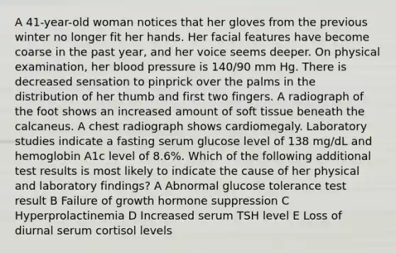 A 41-year-old woman notices that her gloves from the previous winter no longer fit her hands. Her facial features have become coarse in the past year, and her voice seems deeper. On physical examination, her blood pressure is 140/90 mm Hg. There is decreased sensation to pinprick over the palms in the distribution of her thumb and first two fingers. A radiograph of the foot shows an increased amount of soft tissue beneath the calcaneus. A chest radiograph shows cardiomegaly. Laboratory studies indicate a fasting serum glucose level of 138 mg/dL and hemoglobin A1c level of 8.6%. Which of the following additional test results is most likely to indicate the cause of her physical and laboratory findings? A Abnormal glucose tolerance test result B Failure of growth hormone suppression C Hyperprolactinemia D Increased serum TSH level E Loss of diurnal serum cortisol levels